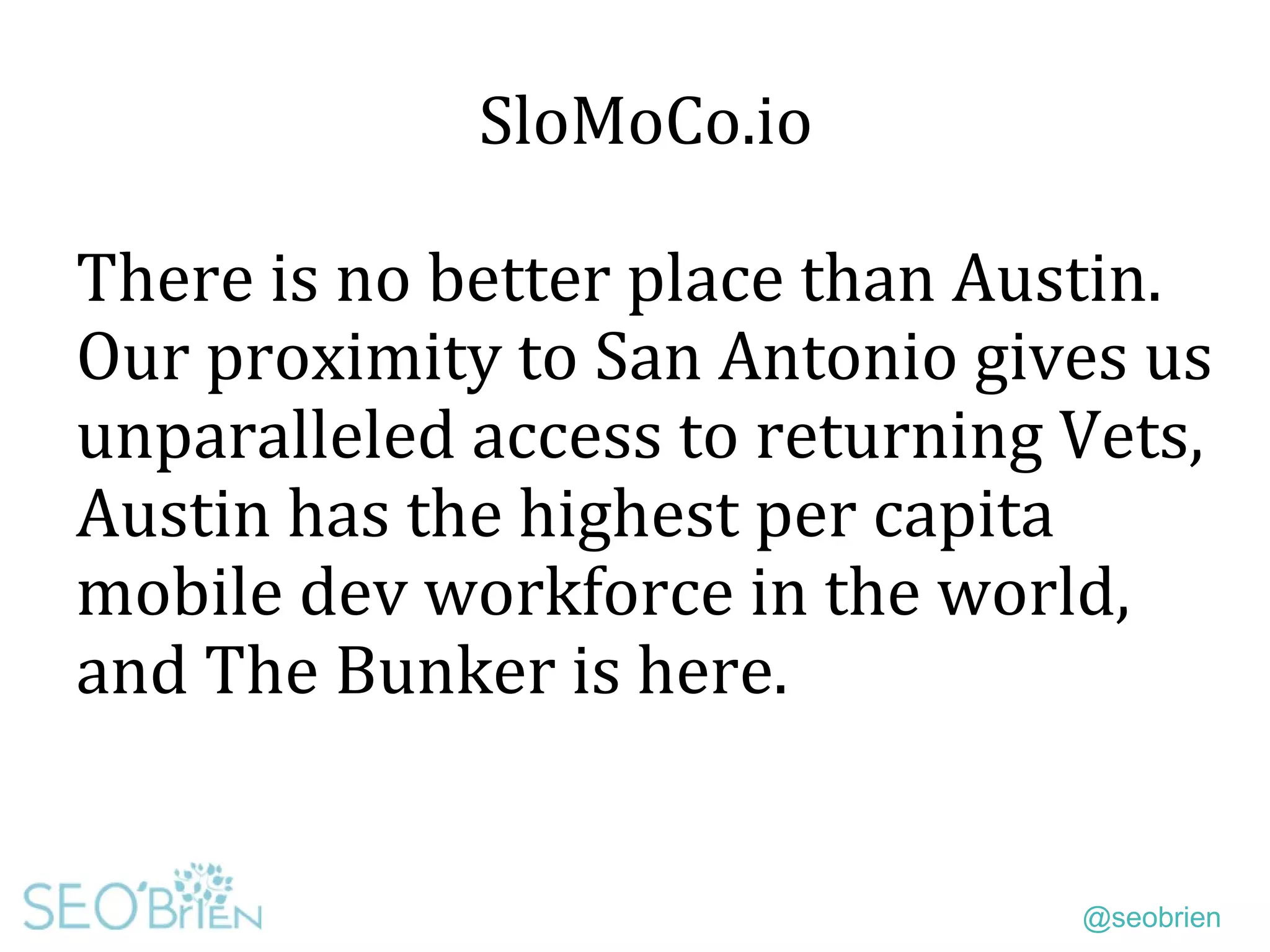 @seobrien
SloMoCo.io
There is no better place than Austin.
Our proximity to San Antonio gives us
unparalleled access to returning Vets,
Austin has the highest per capita
mobile dev workforce in the world,
and The Bunker is here.
 