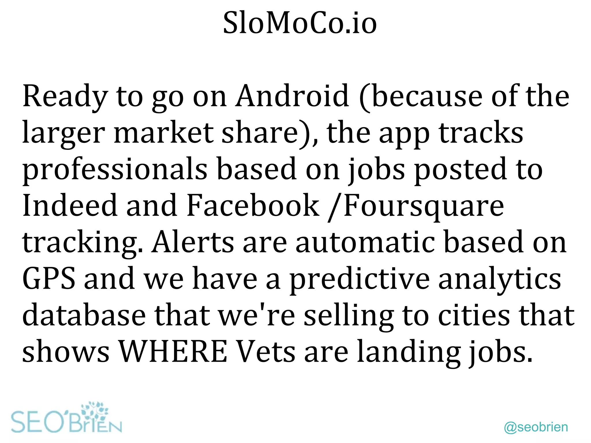 @seobrien
SloMoCo.io
Ready to go on Android (because of the
larger market share), the app tracks
professionals based on jobs posted to
Indeed and Facebook /Foursquare
tracking. Alerts are automatic based on
GPS and we have a predictive analytics
database that we're selling to cities that
shows WHERE Vets are landing jobs.
 