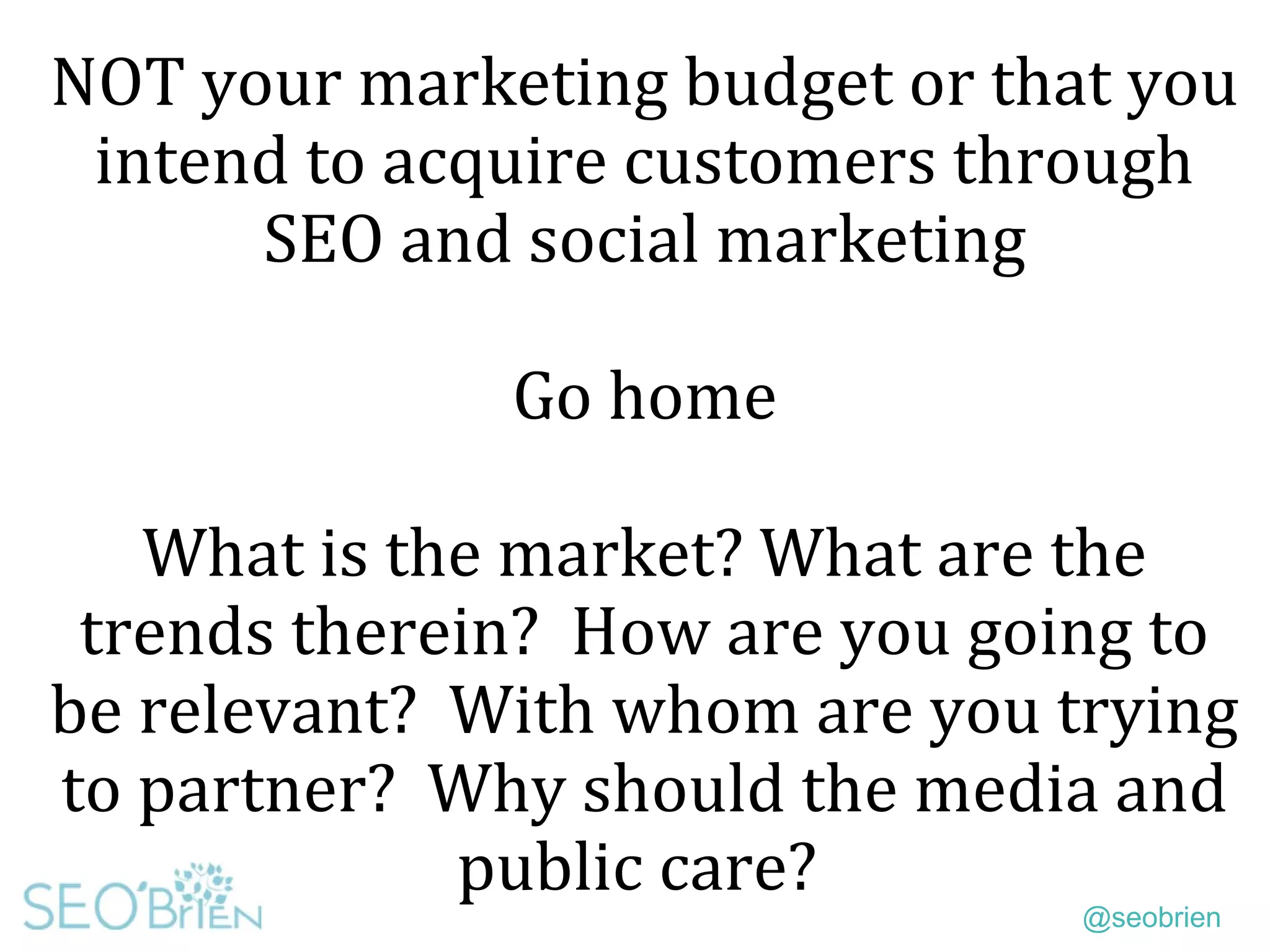 @seobrien
NOT your marketing budget or that you
intend to acquire customers through
SEO and social marketing
Go home
What is the market? What are the
trends therein? How are you going to
be relevant? With whom are you trying
to partner? Why should the media and
public care?
 