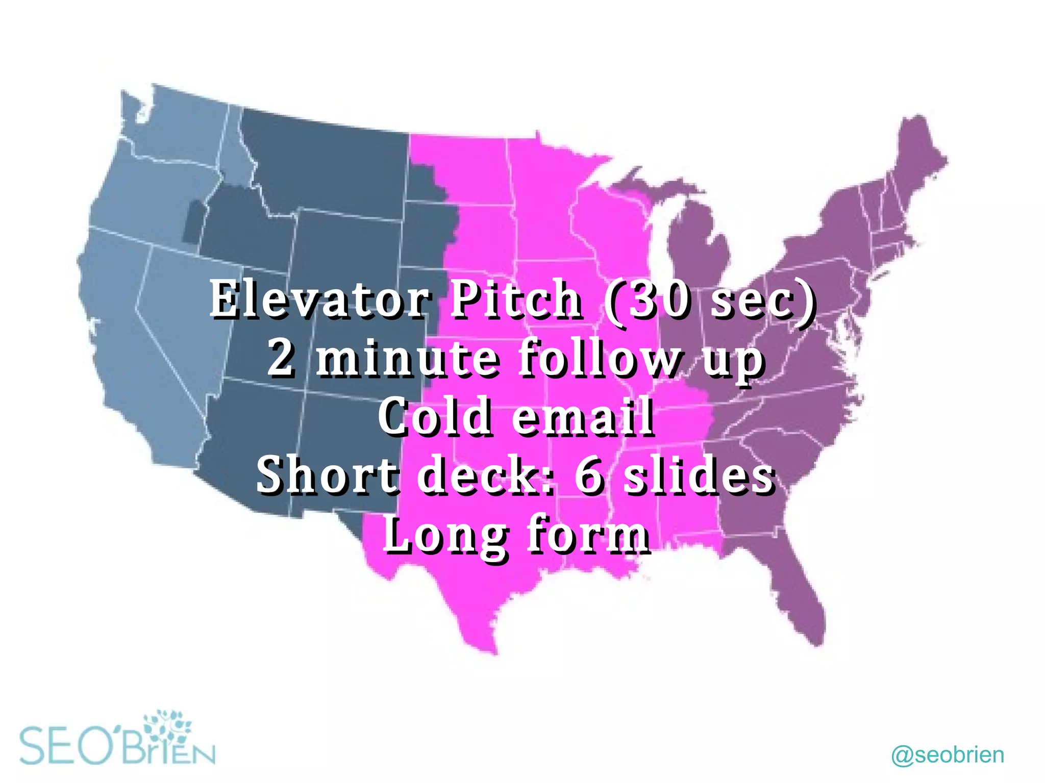 @seobrien
Elevator Pitch (30 sec)
2 minute follow up
Cold email
Short deck: 6 slides
Long form
Elevator Pitch (30 sec)
2 minute follow up
Cold email
Short deck: 6 slides
Long form
 