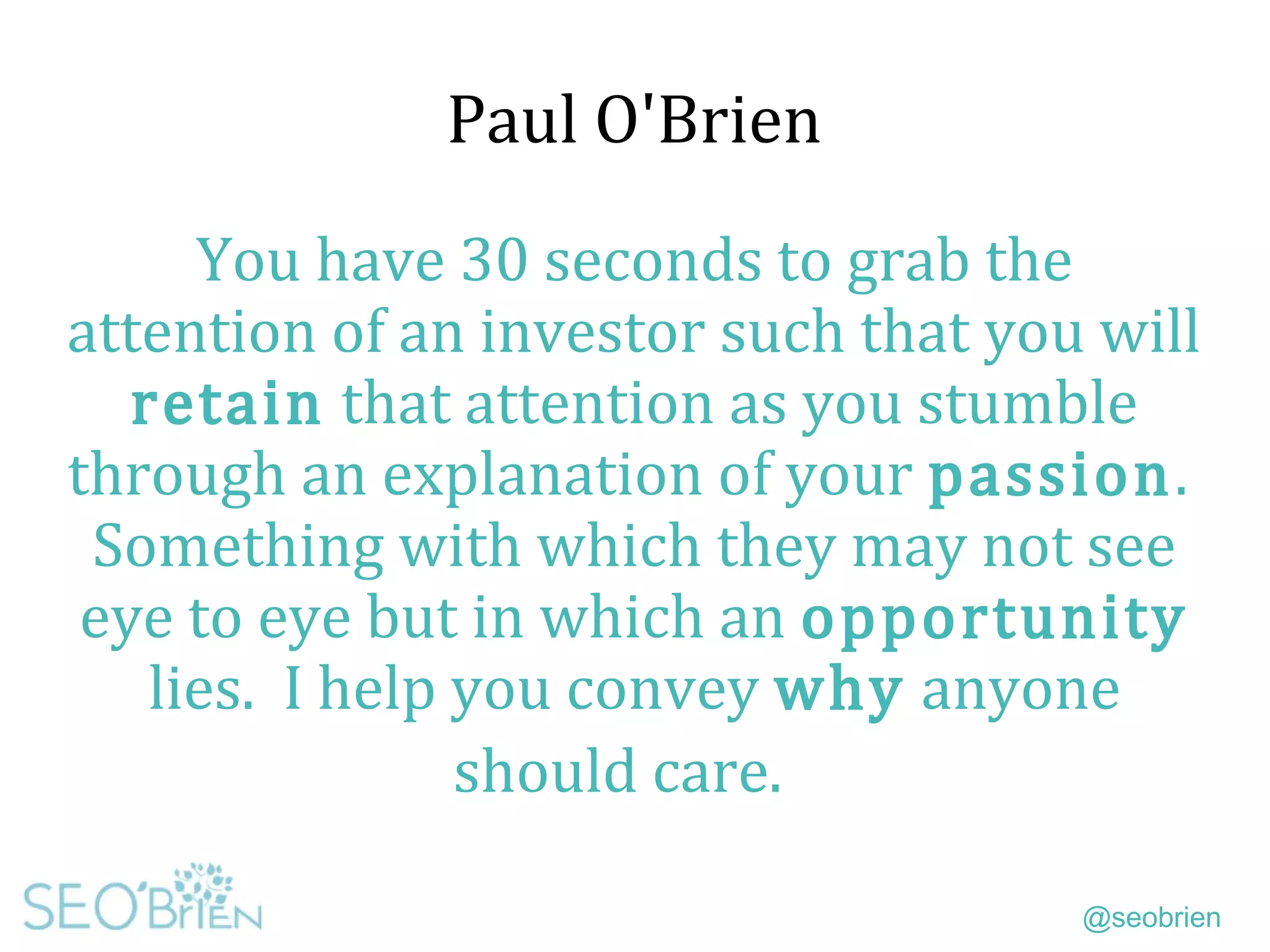 @seobrien
Paul O'Brien
You have 30 seconds to grab the
attention of an investor such that you will
retain that attention as you stumble
through an explanation of your passion.
Something with which they may not see
eye to eye but in which an opportunity
lies. I help you convey why anyone
should care.
 