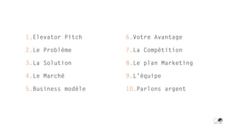 1.Elevator Pitch
2.Le Problème
3.La Solution
4.Le Marché
5.Business modèle
6.Votre Avantage
7.La Compétition
8.Le plan Marketing
9.L’équipe
10.Parlons argent
 