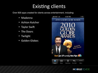 ExisTng clients
Over 800 apps created for clients across entertainment, including:

      • Madonna
      • Ashton Kutcher
      • Taylor Swiq
      • The Doors
      • Twilight
      • Golden Globes
 