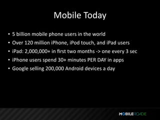 Mobile Today
• 5 billion mobile phone users in the world
• Over 120 million iPhone, iPod touch, and iPad users
• iPad: 2,000,000+ in ﬁrst two months ‐> one every 3 sec
• iPhone users spend 30+ minutes PER DAY in apps
• Google selling 200,000 Android devices a day
 