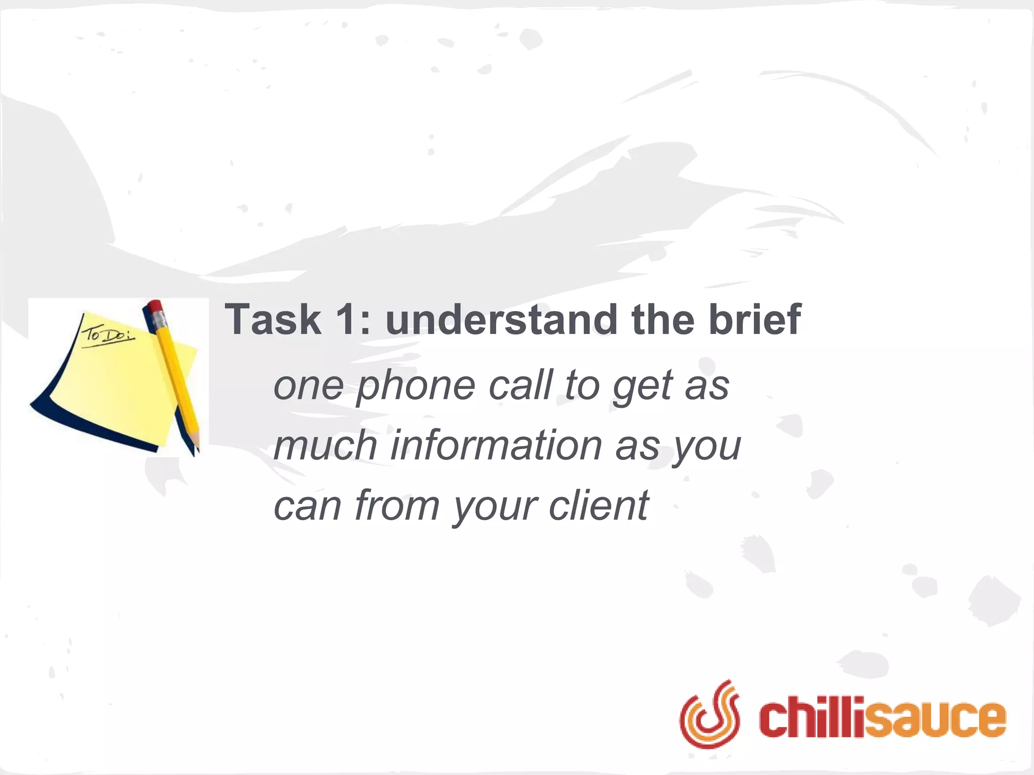 Task 1: understand the brief
  one phone call to get as
  much information as you
  can from your client
 