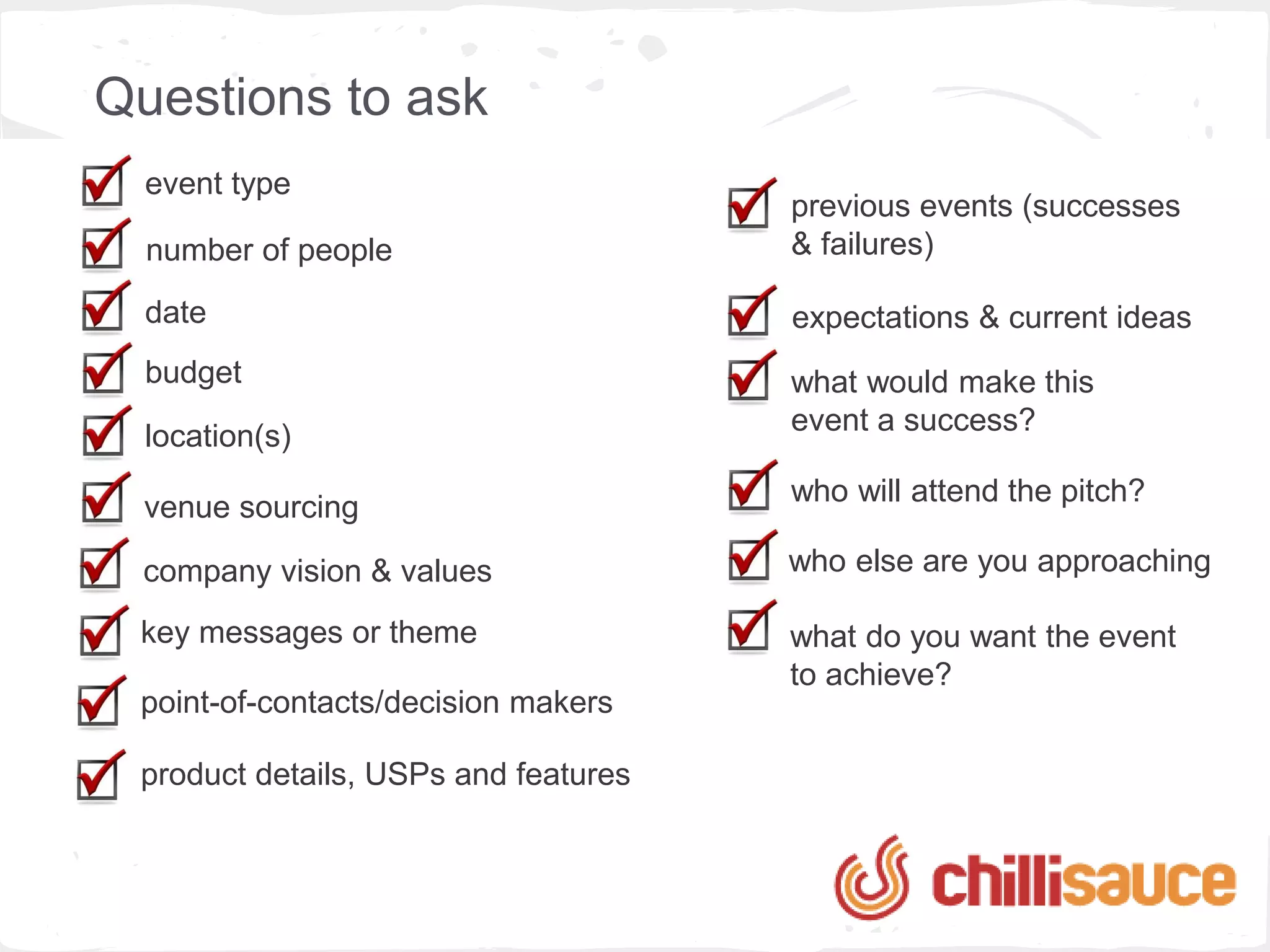 Questions to ask
  event type
                                      previous events (successes
  number of people                    & failures)

  date                                expectations & current ideas
  budget                              what would make this
                                      event a success?
  location(s)
                                      who will attend the pitch?
  venue sourcing

 company vision & values              who else are you approaching

 key messages or theme                what do you want the event
                                      to achieve?
 point-of-contacts/decision makers

 product details, USPs and features
 