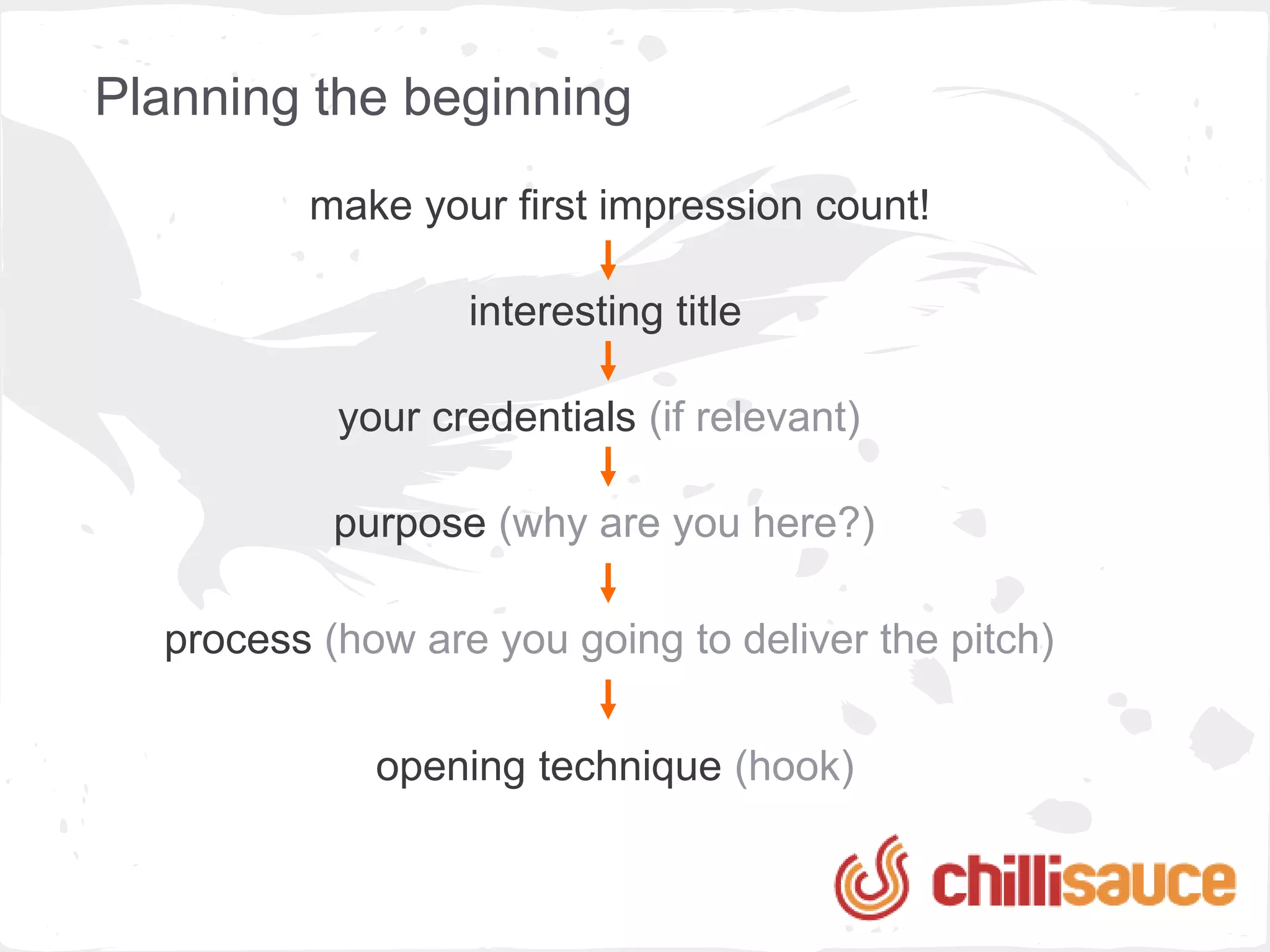 Planning the beginning
         make your first impression count!

                  interesting title

           your credentials (if relevant)

           purpose (why are you here?)

  process (how are you going to deliver the pitch)

             opening technique (hook)
 
