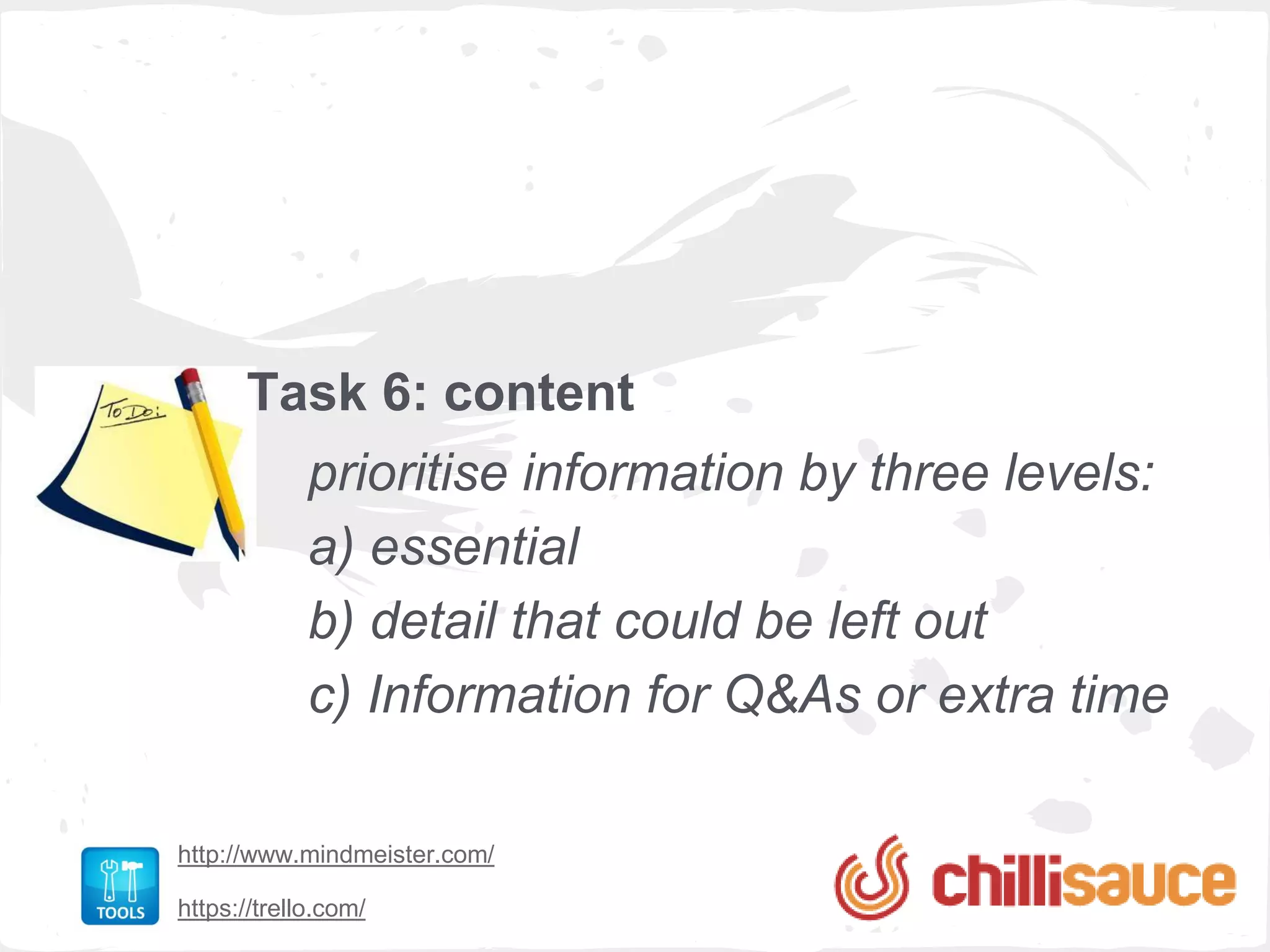 Task 6: content
             prioritise information by three levels:
             a) essential
             b) detail that could be left out
             c) Information for Q&As or extra time

http://www.mindmeister.com/

https://trello.com/
 