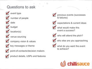 Questions to ask
  event type
                                      previous events (successes
  number of people                    & failures)

  date                                expectations & current ideas
  budget                              what would make this
                                      event a success?
  location(s)
                                      who will attend the pitch?
  venue sourcing

 company vision & values              who else are you approaching

 key messages or theme                what do you want the event
                                      to achieve?
 point-of-contacts/decision makers

 product details, USPs and features
 
