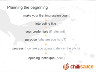 Planning the beginning
         make your first impression count!

                  interesting title

           your credentials (if relevant)

           purpose (why are you here?)

  process (how are you going to deliver the pitch)

             opening technique (hook)
 