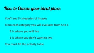How to Choose your ideal place
Youll see 5 categories of images
From each category you will evaluate from 5 to 1
5 is where you will live
1 is where you dont want to live
You must fill the activity table
 