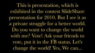 This is presentation, which is
exhibited in the contest SlideShare
presentation for 2010. But I see it as
a private struggle for a better world.
Do you want to change the world
with me? Vote! Ask your friends to
vote, put it in the FB status. Let's
change the world! Yes, We can...
 