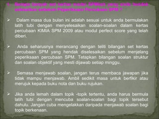 Berapa banyak set kertas model SPMkah yang anda hendak selesaikan sebelum Peperiksaan Percubaan SPM ? Dalam masa dua bulan ini adalah sesuai untuk anda bermulakan latih tubi dengan menyelesaikan soalan-soalan dalam kertas percubaan KIMIA SPM 2009 atau modul perfect score yang telah diberi. Anda seharusnya merancang dengan teliti bilangan set kertas percubaan SPM yang hendak diselesaikan sebelum menjelang peperiksaan percubaan SPM. Tetapkan bilangan soalan struktur dan soalan objektif yang mesti dijawab setiap minggu. Semasa menjawab soalan, jangan terus membaca jawapan jika tidak mampu menjawab. Ambil sedikit masa untuk berfikir atau merujuk kepada buku nota dan buku rujukan. Jika anda lemah dalam topik -topik tertentu, anda harus bermula latih tubi dengan mencuba soalan-soalan bagi topik tersebut dahulu. Jangan cuba mengelakkan daripada menjawab soalan bagi topik berkenaan. 