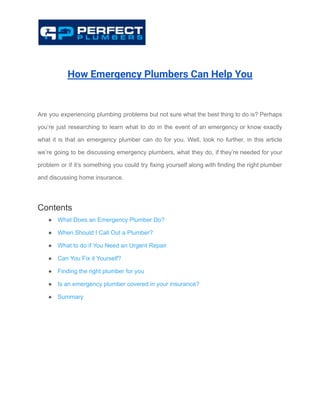 How Emergency Plumbers Can Help You
Are you experiencing plumbing problems but not sure what the best thing to do is? Perhaps
you’re just researching to learn what to do in the event of an emergency or know exactly
what it is that an emergency plumber can do for you. Well, look no further, in this article
we’re going to be discussing emergency plumbers, what they do, if they’re needed for your
problem or if it’s something you could try fixing yourself along with finding the right plumber
and discussing home insurance.
Contents
● What Does an Emergency Plumber Do?
● When Should I Call Out a Plumber?
● What to do if You Need an Urgent Repair
● Can You Fix it Yourself?
● Finding the right plumber for you
● Is an emergency plumber covered in your insurance?
● Summary
 
