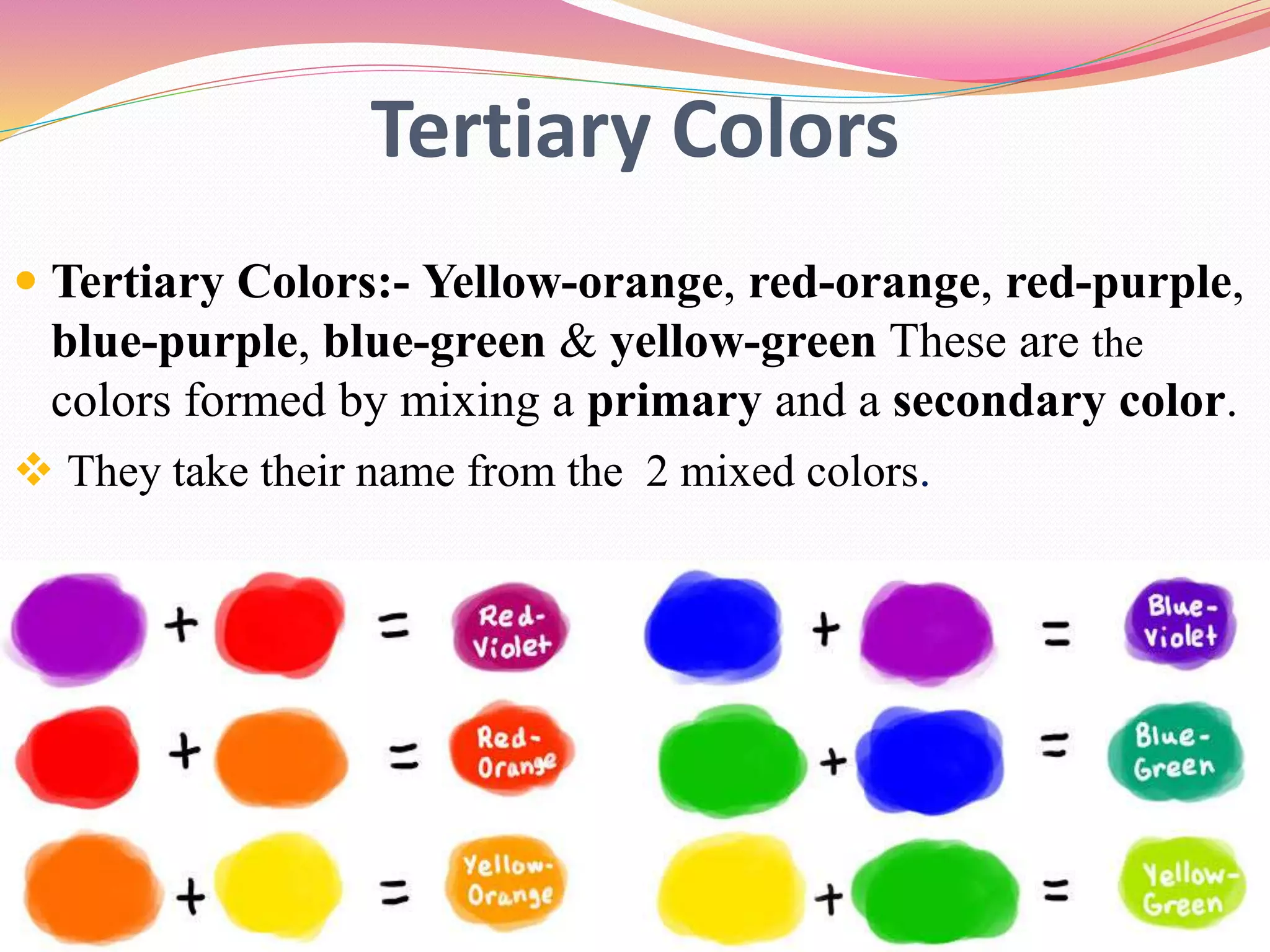 Tertiary Colors
 Tertiary Colors:- Yellow-orange, red-orange, red-purple,
blue-purple, blue-green & yellow-green These are the
colors formed by mixing a primary and a secondary color.
 They take their name from the 2 mixed colors.
 