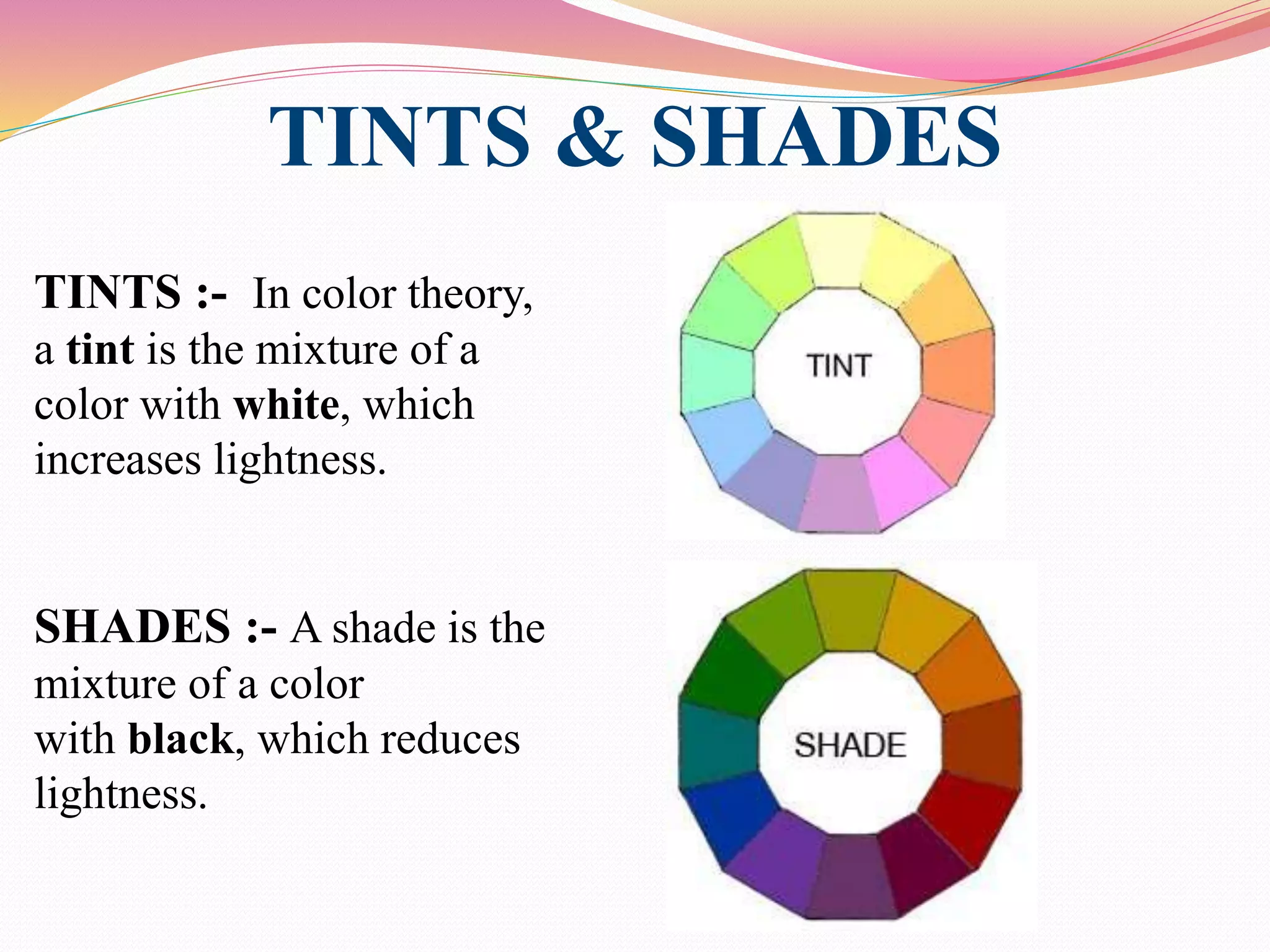 TINTS & SHADES
TINTS :- In color theory,
a tint is the mixture of a
color with white, which
increases lightness.
SHADES :- A shade is the
mixture of a color
with black, which reduces
lightness.
 