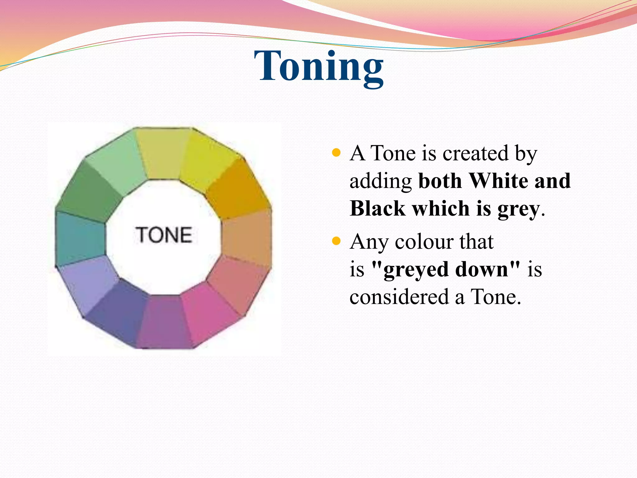 Toning
 A Tone is created by
adding both White and
Black which is grey.
 Any colour that
is "greyed down" is
considered a Tone.
 
