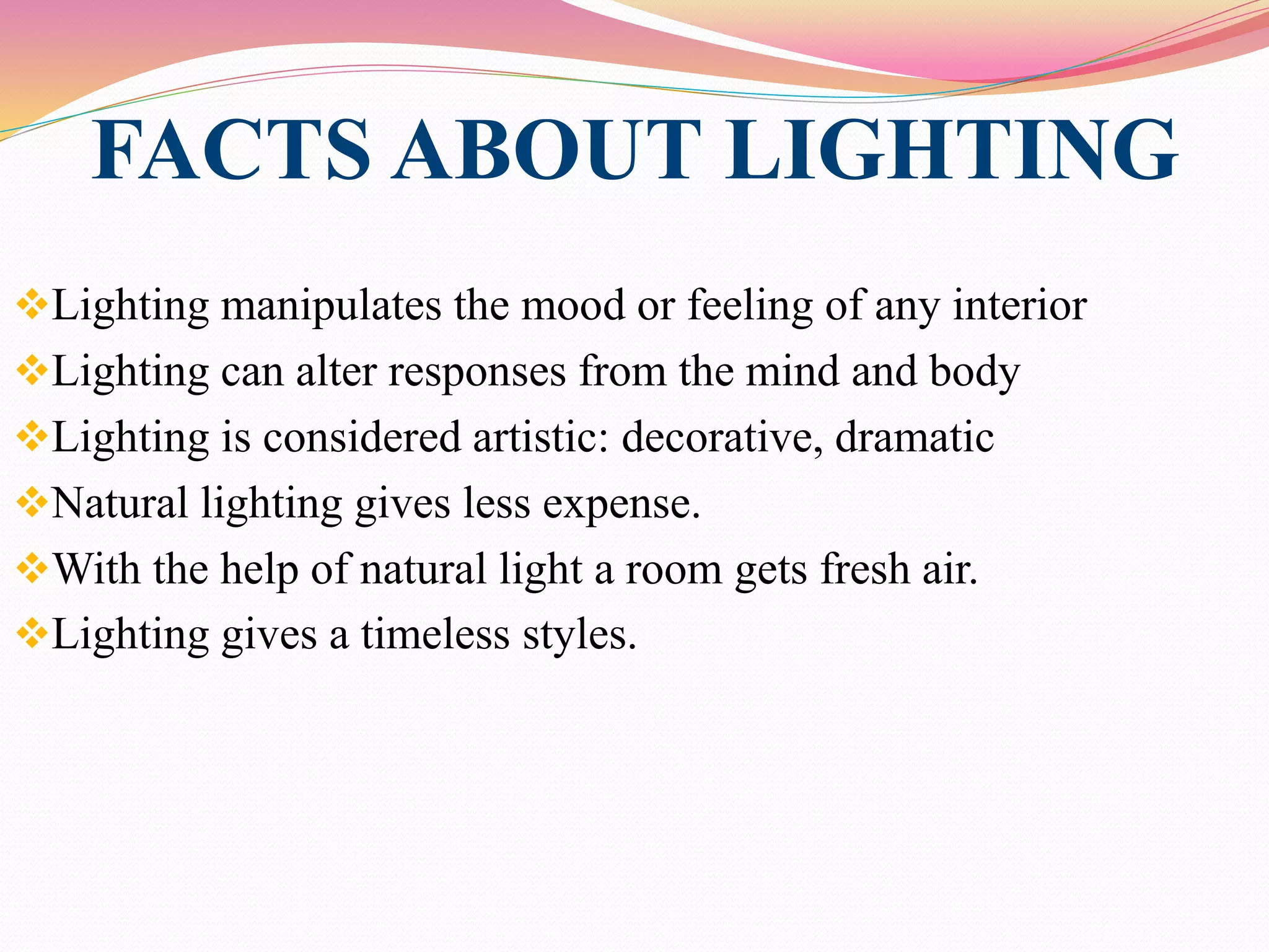 FACTS ABOUT LIGHTING
Lighting manipulates the mood or feeling of any interior
Lighting can alter responses from the mind and body
Lighting is considered artistic: decorative, dramatic
Natural lighting gives less expense.
With the help of natural light a room gets fresh air.
Lighting gives a timeless styles.
 