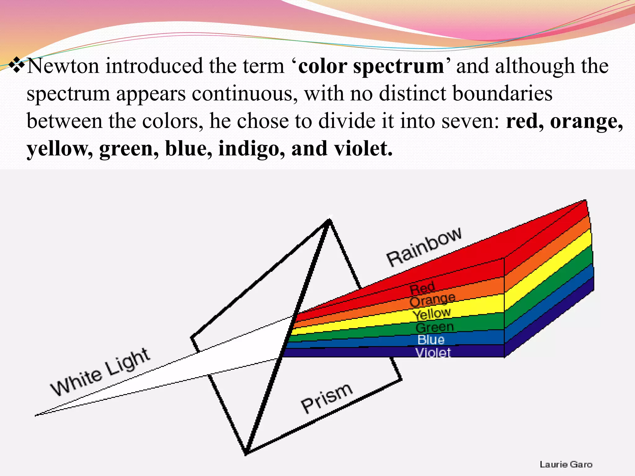 Newton introduced the term ‘color spectrum’ and although the
spectrum appears continuous, with no distinct boundaries
between the colors, he chose to divide it into seven: red, orange,
yellow, green, blue, indigo, and violet.
 