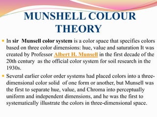 MUNSHELL COLOUR
THEORY
 In sir Munsell color system is a color space that specifies colors
based on three color dimensions: hue, value and saturation It was
created by Professor Albert H. Munsell in the first decade of the
20th century as the official color system for soil research in the
1930s.
 Several earlier color order systems had placed colors into a three-
dimensional color solid of one form or another, but Munsell was
the first to separate hue, value, and Chroma into perceptually
uniform and independent dimensions, and he was the first to
systematically illustrate the colors in three-dimensional space.
 
