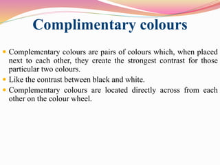 Complimentary colours
 Complementary colours are pairs of colours which, when placed
next to each other, they create the strongest contrast for those
particular two colours.
 Like the contrast between black and white.
 Complementary colours are located directly across from each
other on the colour wheel.
 