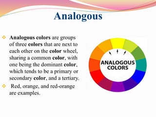 Analogous
 Analogous colors are groups
of three colors that are next to
each other on the color wheel,
sharing a common color, with
one being the dominant color,
which tends to be a primary or
secondary color, and a tertiary.
 Red, orange, and red-orange
are examples.
 
