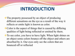 INTRODUCTION
The property possessed by an object of producing
different sensations on the eye as a result of the way it
reflects or emits light is known as color.
Color is the aspect of things that is caused by differing
qualities of light being reflected or emitted by them.
To see color, you have to have light. When light shines on
an object some colors bounce off the object and others are
absorbed by it. Our eyes only see the colors that are
bounced off or reflected
 