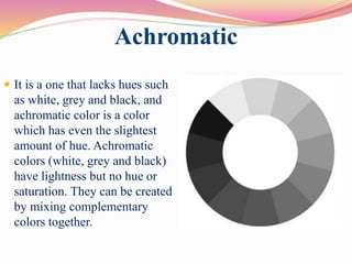 Achromatic
 It is a one that lacks hues such
as white, grey and black, and
achromatic color is a color
which has even the slightest
amount of hue. Achromatic
colors (white, grey and black)
have lightness but no hue or
saturation. They can be created
by mixing complementary
colors together.
 