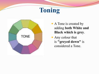 Toning
 A Tone is created by
adding both White and
Black which is grey.
 Any colour that
is "greyed down" is
considered a Tone.
 