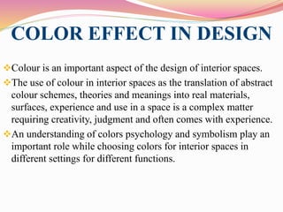 COLOR EFFECT IN DESIGN
Colour is an important aspect of the design of interior spaces.
The use of colour in interior spaces as the translation of abstract
colour schemes, theories and meanings into real materials,
surfaces, experience and use in a space is a complex matter
requiring creativity, judgment and often comes with experience.
An understanding of colors psychology and symbolism play an
important role while choosing colors for interior spaces in
different settings for different functions.
 