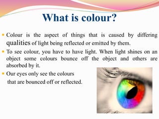 What is colour?
 Colour is the aspect of things that is caused by differing
qualities of light being reflected or emitted by them.
 To see colour, you have to have light. When light shines on an
object some colours bounce off the object and others are
absorbed by it.
 Our eyes only see the colours
that are bounced off or reflected.
 