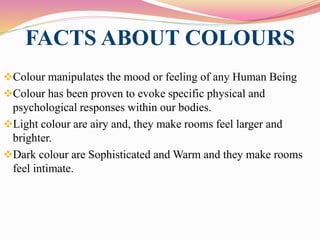 FACTS ABOUT COLOURS
Colour manipulates the mood or feeling of any Human Being
Colour has been proven to evoke specific physical and
psychological responses within our bodies.
Light colour are airy and, they make rooms feel larger and
brighter.
Dark colour are Sophisticated and Warm and they make rooms
feel intimate.
 