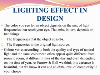 LIGHTING EFFECT IN
DESIGN
 The color you see for an object depends on the mix of light
frequencies that reach your eye. That mix, in turn, depends on
two things
1. The frequencies that the object absorbs.
2. The frequencies in the original light source.
 Colour varies according to both the quality and type of natural
light and the same colour can often appear quite different from
room to room, at different times of the day and even depending
on the time of year. At Farrow & Ball we think this variance is
beautiful, but we know it can add an extra level of complexity to
your choice
 