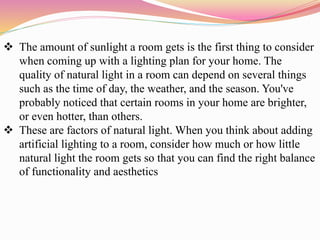  The amount of sunlight a room gets is the first thing to consider
when coming up with a lighting plan for your home. The
quality of natural light in a room can depend on several things
such as the time of day, the weather, and the season. You've
probably noticed that certain rooms in your home are brighter,
or even hotter, than others.
 These are factors of natural light. When you think about adding
artificial lighting to a room, consider how much or how little
natural light the room gets so that you can find the right balance
of functionality and aesthetics
 