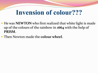 Invension of colour???
 He was NEWTON who first realized that white light is made
up of the colours of the rainbow in 1664 with the help of
PRISM.
 Then Newton made the colour wheel.
 