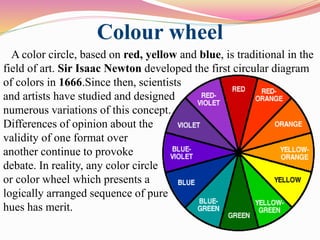 Colour wheel
A color circle, based on red, yellow and blue, is traditional in the
field of art. Sir Isaac Newton developed the first circular diagram
of colors in 1666.Since then, scientists
and artists have studied and designed
numerous variations of this concept.
Differences of opinion about the
validity of one format over
another continue to provoke
debate. In reality, any color circle
or color wheel which presents a
logically arranged sequence of pure
hues has merit.
 