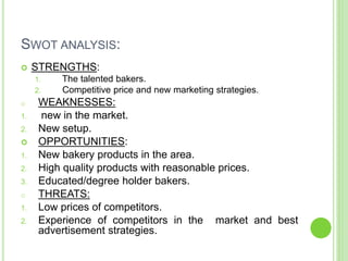 SWOT ANALYSIS:
 STRENGTHS:
1. The talented bakers.
2. Competitive price and new marketing strategies.
o WEAKNESSES:
1. new in the market.
2. New setup.
 OPPORTUNITIES:
1. New bakery products in the area.
2. High quality products with reasonable prices.
3. Educated/degree holder bakers.
o THREATS:
1. Low prices of competitors.
2. Experience of competitors in the market and best
advertisement strategies.
 