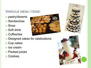 VARIOUS MENU ITEMS:
 pastry/deserts
 Sandwiches
 Soup
 Soft drink
 Coffee/tea
 Designed cakes for celebrations
 Cup cakes
 Ice cream
 Packed juices
 Cookies.
 