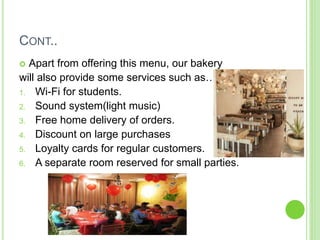 CONT..
 Apart from offering this menu, our bakery
will also provide some services such as…
1. Wi-Fi for students.
2. Sound system(light music)
3. Free home delivery of orders.
4. Discount on large purchases
5. Loyalty cards for regular customers.
6. A separate room reserved for small parties.
 
