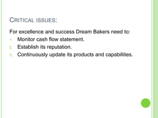 CRITICAL ISSUES:
For excellence and success Dream Bakers need to:
1. Monitor cash flow statement.
2. Establish its reputation.
3. Continuously update its products and capabilities.
 