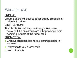 MARKETING MIX:
PRICING:
Dream Bakers will offer superior quality products in
affordable prices.
DISTRIBUTION:
The distribution will also be through free home
delivery if the customers are willing to have their
desired products at their door step.
PROMOTION:
 Creative designed banners at different spots in
Mardan.
 Promotion through local radio.
 Word of mouth.
 