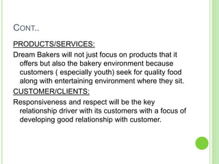 CONT..
PRODUCTS/SERVICES:
Dream Bakers will not just focus on products that it
offers but also the bakery environment because
customers ( especially youth) seek for quality food
along with entertaining environment where they sit.
CUSTOMER/CLIENTS:
Responsiveness and respect will be the key
relationship driver with its customers with a focus of
developing good relationship with customer.
 