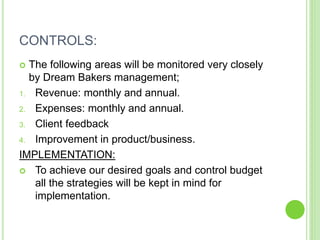 CONTROLS:
 The following areas will be monitored very closely
by Dream Bakers management;
1. Revenue: monthly and annual.
2. Expenses: monthly and annual.
3. Client feedback
4. Improvement in product/business.
IMPLEMENTATION:
 To achieve our desired goals and control budget
all the strategies will be kept in mind for
implementation.
 