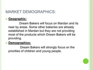 MARKET DEMOGRAPHICS:
 Geographic:
Dream Bakers will focus on Mardan and its
near by areas. Some other bakeries are already
established in Mardan but they are not providing
most of the products which Dream Bakers will be
providing.
 Demographics:
Dream Bakers will strongly focus on the
priorities of children and young people.
 