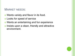 MARKET NEEDS:
 Wants variety and flavor in its food.
 Looks for speed of service
 Wants an entertaining and fun experie...