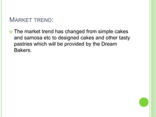 MARKET TREND:
 The market trend has changed from simple cakes
and samosa etc to designed cakes and other tasty
pastries which will be provided by the Dream
Bakers.
 