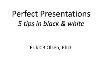 Perfect Presentations
 5 tips in black & white


     Erik CB Olsen, PhD
 