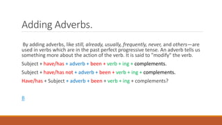 Adding Adverbs.
By adding adverbs, like still, already, usually, frequently, never, and others—are
used in verbs which are in the past perfect progressive tense. An adverb tells us
something more about the action of the verb. It is said to "modify" the verb.
Subject + have/has + adverb + been + verb + ing + complements.
Subject + have/has not + adverb + been + verb + ing + complements.
Have/has + Subject + adverb + been + verb + ing + complements?
B
 