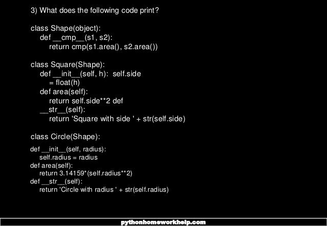 3) What does the following code print?
class Shape(object):
def __cmp__(s1, s2):
return cmp(s1.area(), s2.area())
class Square(Shape):
def __init__(self, h): self.side
= float(h)
def area(self):
return self.side**2 def
__str__(self):
return 'Square with side ' + str(self.side)
class Circle(Shape):
def __init__(self, radius):
self.radius = radius
def area(self):
return 3.14159*(self.radius**2)
def __str__(self):
return 'Circle with radius ' + str(self.radius)
pythonhomeworkhelp.com
 
