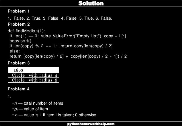 Problem 1
1. False. 2. True. 3. False. 4. False. 5. True. 6. False.
Problem 2
def findMedian(L):
if len(L) == 0: raise ValueError("Empty list") copy = L[:]
copy.sort()
if len(copy) % 2 == 1: return copy[len(copy) / 2]
else:
return (copy[len(copy) / 2] + copy[len(copy) / 2 - 1]) / 2
Problem 3
16.0
Circle with radius 4
Circle with radius 8
Problem 4
1.
•n — total number of items
•pi — value of item i
•xi — value is 1 if item i is taken; 0 otherwise
Solution
pythonhomeworkhelp.com
 